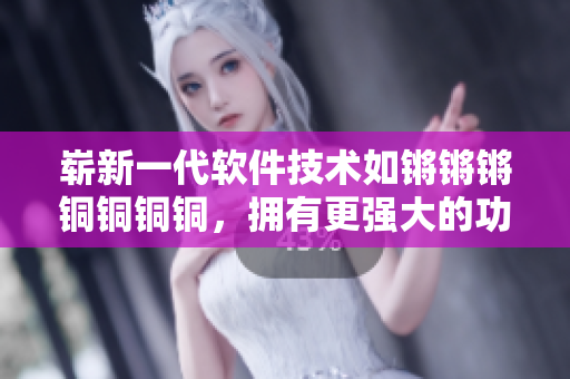 崭新一代软件技术如锵锵锵铜铜铜铜，拥有更强大的功能和性能！