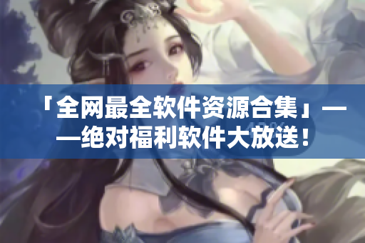 「全网最全软件资源合集」——绝对福利软件大放送！