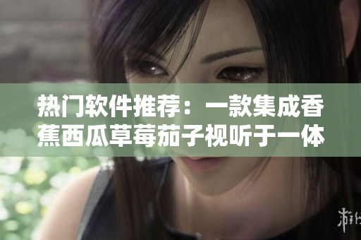 热门软件推荐：一款集成香蕉西瓜草莓茄子视听于一体的APP