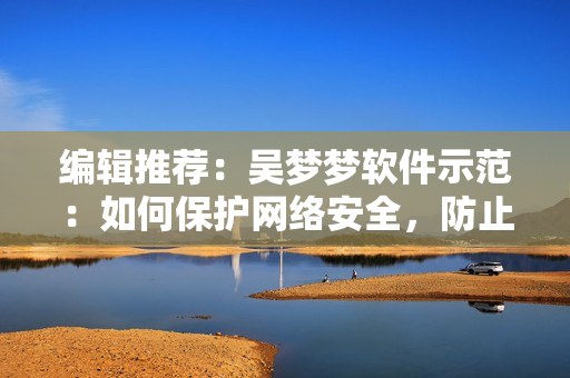 编辑推荐：吴梦梦软件示范：如何保护网络安全，防止个人信息外泄？