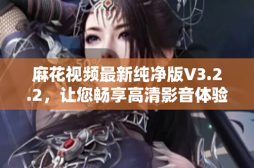 麻花视频最新纯净版V3.2.2，让您畅享高清影音体验