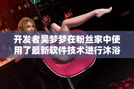 开发者吴梦梦在粉丝家中使用了最新软件技术进行沐浴