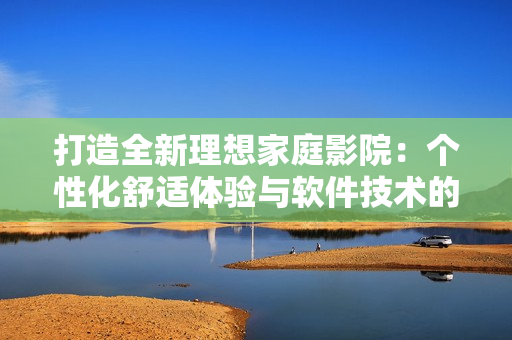 打造全新理想家庭影院：个性化舒适体验与软件技术的完美结合