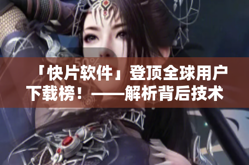 「快片软件」登顶全球用户下载榜！——解析背后技术创新及市场策略