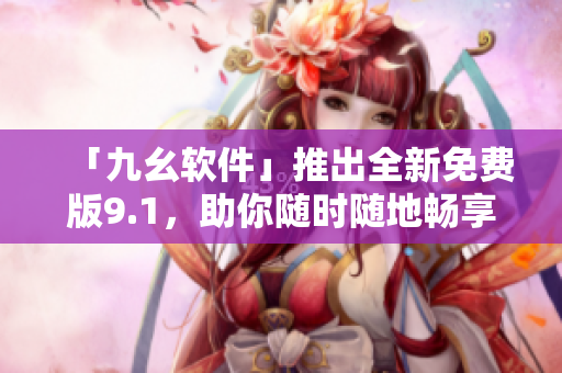 「九幺软件」推出全新免费版9.1，助你随时随地畅享无限创造力！