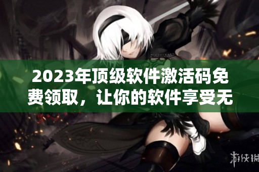 2023年顶级软件激活码免费领取，让你的软件享受无限畅玩！