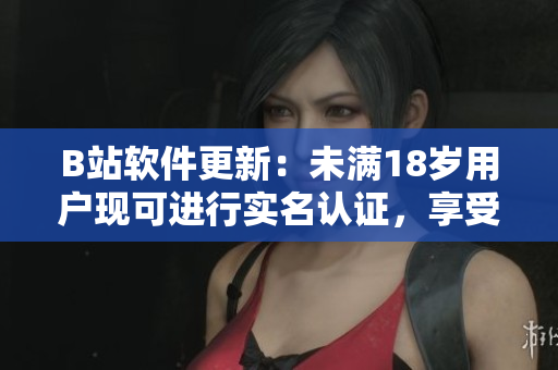 B站软件更新：未满18岁用户现可进行实名认证，享受更多精彩内容