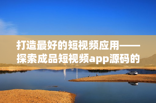 打造最好的短视频应用——探索成品短视频app源码的优势