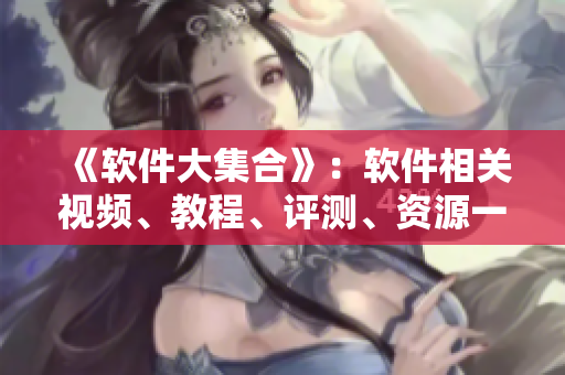 《软件大集合》：软件相关视频、教程、评测、资源一网打尽！