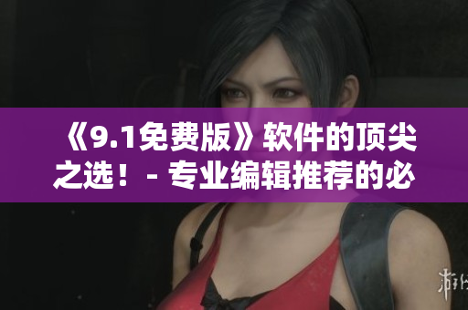 《9.1免费版》软件的顶尖之选！- 专业编辑推荐的必备神器！
