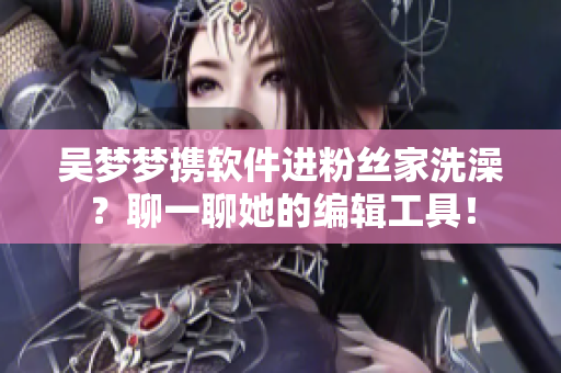 吴梦梦携软件进粉丝家洗澡？聊一聊她的编辑工具！