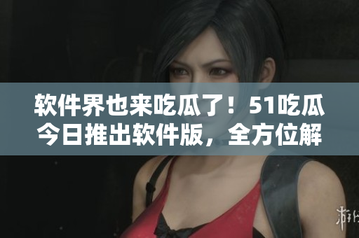 软件界也来吃瓜了！51吃瓜今日推出软件版，全方位解读软件圈热门话题