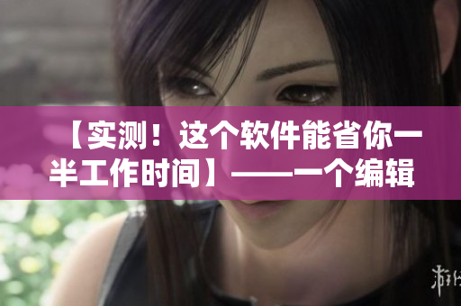 【实测！这个软件能省你一半工作时间】——一个编辑的宝藏工具分享！