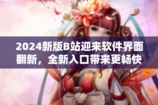 2024新版B站迎来软件界面翻新，全新入口带来更畅快的用户体验