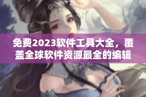 免费2023软件工具大全，覆盖全球软件资源最全的编辑推荐！