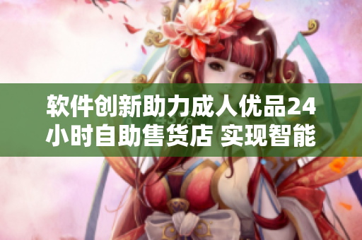 软件创新助力成人优品24小时自助售货店 实现智能化购物体验