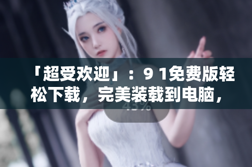 「超受欢迎」：9 1免费版轻松下载，完美装载到电脑，开启软件之旅！