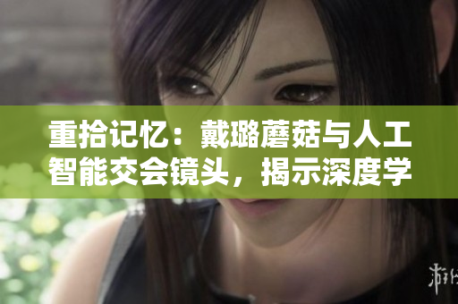 重拾记忆：戴璐蘑菇与人工智能交会镜头，揭示深度学习技术在生活中的应用