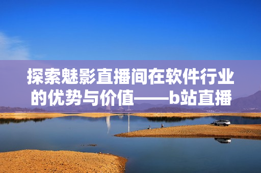 探索魅影直播间在软件行业的优势与价值——b站直播解析