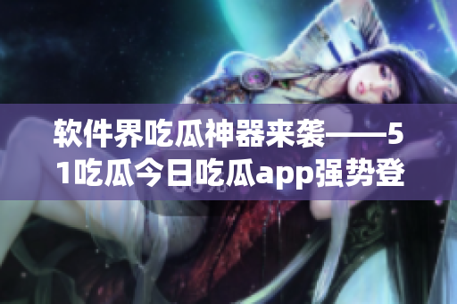软件界吃瓜神器来袭——51吃瓜今日吃瓜app强势登场！