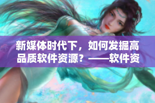 新媒体时代下，如何发掘高品质软件资源？——软件资源获取策略分享