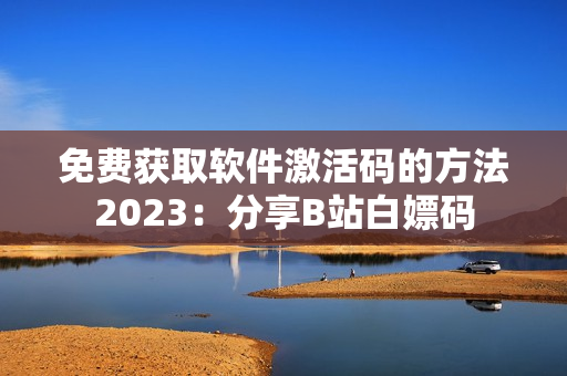 免费获取软件激活码的方法2023：分享B站白嫖码