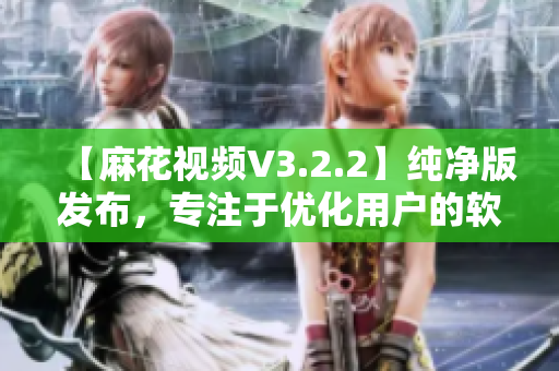 【麻花视频V3.2.2】纯净版发布，专注于优化用户的软件观看体验