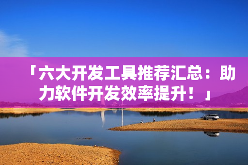 「六大开发工具推荐汇总：助力软件开发效率提升！」