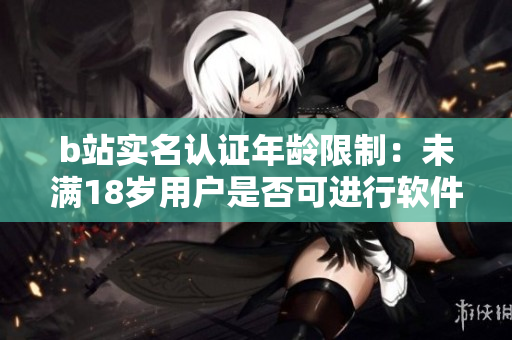 b站实名认证年龄限制：未满18岁用户是否可进行软件实名认证？