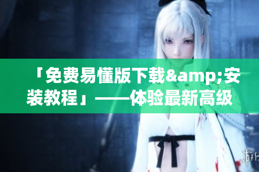 「免费易懂版下载&安装教程」——体验最新高级软件的方法