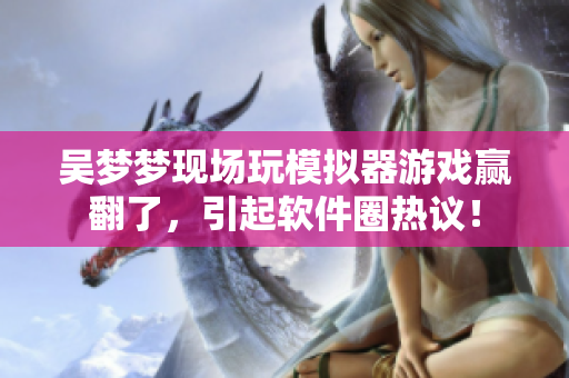 吴梦梦现场玩模拟器游戏赢翻了，引起软件圈热议！