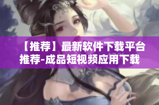 【推荐】最新软件下载平台推荐-成品短视频应用下载大全！