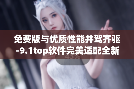免费版与优质性能并驾齐驱-9.1top软件完美适配全新升级