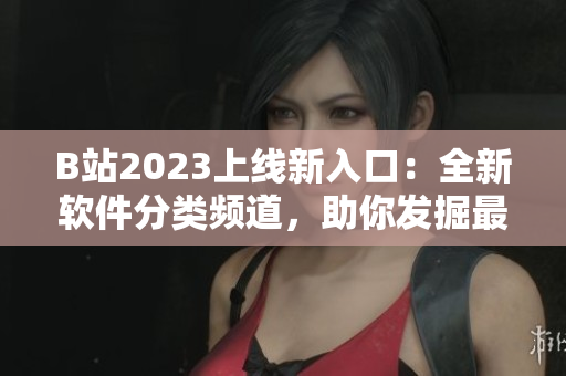 B站2023上线新入口：全新软件分类频道，助你发掘最优质软件资源！