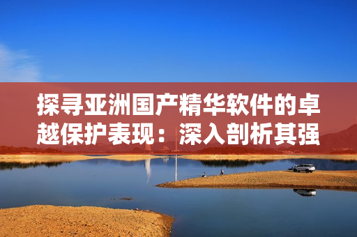 探寻亚洲国产精华软件的卓越保护表现：深入剖析其强大的护肤功效