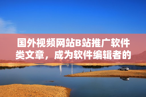 国外视频网站B站推广软件类文章，成为软件编辑者的必选网站