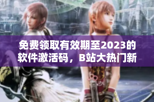 免费领取有效期至2023的软件激活码，B站大热门新活动火热进行中