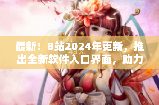 最新！B站2024年更新，推出全新软件入口界面，助力软件爱好者畅享优质内容