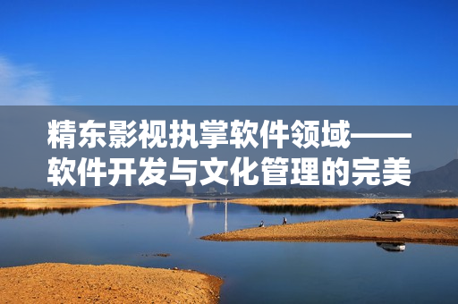 精东影视执掌软件领域——软件开发与文化管理的完美结合