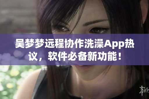 吴梦梦远程协作洗澡App热议，软件必备新功能！