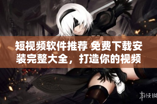 短视频软件推荐 免费下载安装完整大全，打造你的视频创作中心