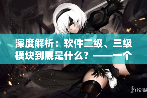 深度解析：软件二级、三级模块到底是什么？——一个编辑的探究