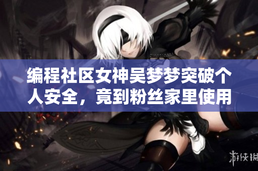 编程社区女神吴梦梦突破个人安全，竟到粉丝家里使用软件洗澡！