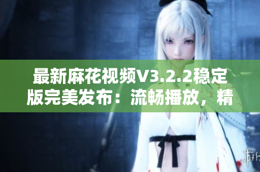 最新麻花视频V3.2.2稳定版完美发布：流畅播放，精彩内容应有尽有！