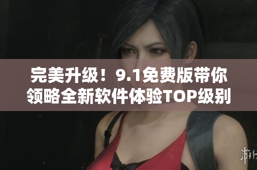 完美升级！9.1免费版带你领略全新软件体验TOP级别