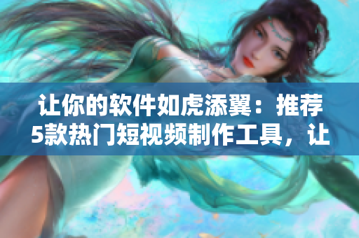 让你的软件如虎添翼：推荐5款热门短视频制作工具，让你的软件更受欢迎！