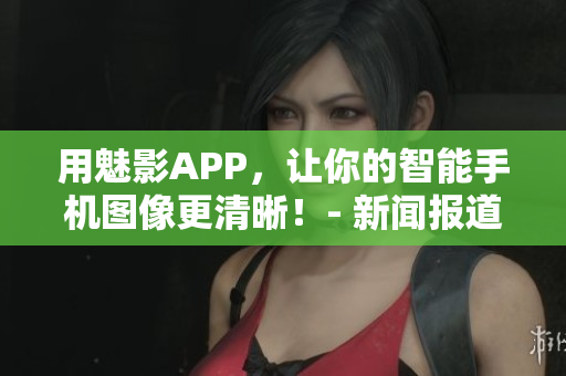 用魅影APP，让你的智能手机图像更清晰！- 新闻报道