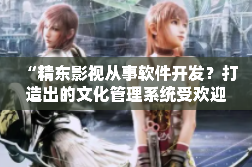“精东影视从事软件开发？打造出的文化管理系统受欢迎！”