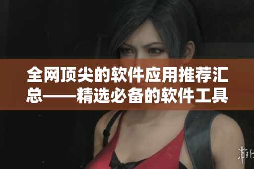 全网顶尖的软件应用推荐汇总——精选必备的软件工具大全
