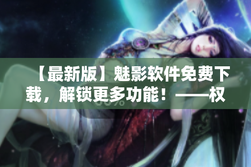 【最新版】魅影软件免费下载，解锁更多功能！——权威资讯